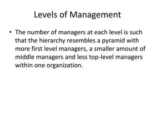 Levels of Management
• The number of managers at each level is such
that the hierarchy resembles a pyramid with
more first level managers, a smaller amount of
middle managers and less top-level managers
within one organization.
 