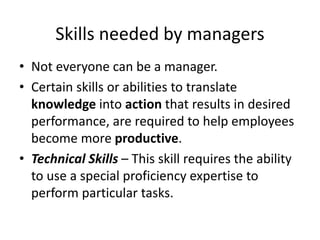 Skills needed by managers
• Not everyone can be a manager.
• Certain skills or abilities to translate
knowledge into action that results in desired
performance, are required to help employees
become more productive.
• Technical Skills – This skill requires the ability
to use a special proficiency expertise to
perform particular tasks.
 