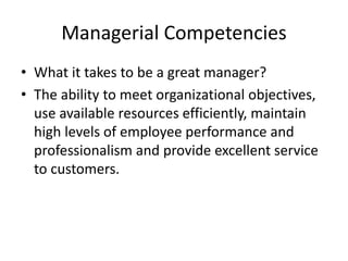 Managerial Competencies
• What it takes to be a great manager?
• The ability to meet organizational objectives,
use available resources efficiently, maintain
high levels of employee performance and
professionalism and provide excellent service
to customers.
 