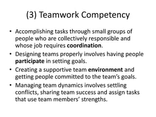 (3) Teamwork Competency
• Accomplishing tasks through small groups of
people who are collectively responsible and
whose job requires coordination.
• Designing teams properly involves having people
participate in setting goals.
• Creating a supportive team environment and
getting people committed to the team’s goals.
• Managing team dynamics involves settling
conflicts, sharing team success and assign tasks
that use team members’ strengths.
 