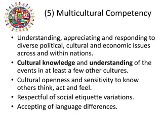 (5) Multicultural Competency
• Understanding, appreciating and responding to
diverse political, cultural and economic issues
across and within nations.
• Cultural knowledge and understanding of the
events in at least a few other cultures.
• Cultural openness and sensitivity to know
others think, act and feel.
• Respectful of social etiquette variations.
• Accepting of language differences.
 