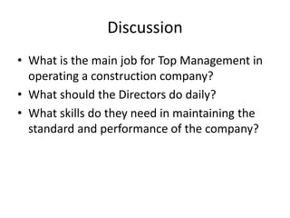 Discussion
• What is the main job for Top Management in
operating a construction company?
• What should the Directors do daily?
• What skills do they need in maintaining the
standard and performance of the company?
 