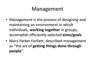 Management
• Management is the process of designing and
maintaining an environment in which
individuals, working together in groups,
accomplish efficiently selected aims/goals.
• Mary Parker Forllett, described management
as “the art of getting things done through
people”.
 