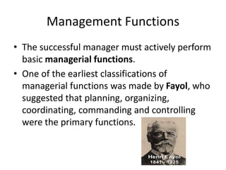 Management Functions
• The successful manager must actively perform
basic managerial functions.
• One of the earliest classifications of
managerial functions was made by Fayol, who
suggested that planning, organizing,
coordinating, commanding and controlling
were the primary functions.
 