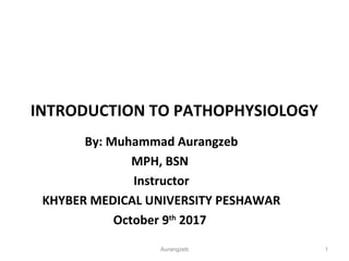 INTRODUCTION TO PATHOPHYSIOLOGY
By: Muhammad Aurangzeb
MPH, BSN
Instructor
KHYBER MEDICAL UNIVERSITY PESHAWAR
October 9th
2017
Aurangzeb 1
 