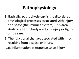 Pathophysiology
1. Basically, pathophysiology is the disordered
physiological processes associated with injury
or disease (the immune system). This area
studies how the body reacts to injury or fights
off disease.
2. The functional changes associated with or
resulting from disease or injury.
e.g. inflammation in response to an injury
10
 
