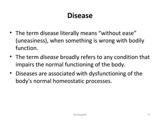 Disease
• The term disease literally means “without ease”
(uneasiness), when something is wrong with bodily
function.
• The term disease broadly refers to any condition that
impairs the normal functioning of the body.
• Diseases are associated with dysfunctioning of the
body's normal homeostatic processes.
Aurangzeb 11
 