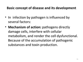 Basic concept of disease and its development
• In infection by pathogen is influenced by
several factors:
• Mechanism of action: pathogens directly
damage cells, interfere with cellular
metabolism, and render the cell dysfunctional.
Because of the accumulation of pathogenic
substances and toxin production.
13
 