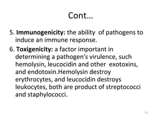 Cont…
5. Immunogenicity: the ability of pathogens to
induce an immune response.
6. Toxigenicity: a factor important in
determining a pathogen's virulence, such
hemolysin, leucocidin and other exotoxins,
and endotoxin.Hemolysin destroy
erythrocytes, and leucocidin destroys
leukocytes, both are product of streptococci
and staphylococci.
15
 
