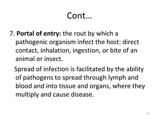 Cont…
7. Portal of entry: the rout by which a
pathogenic organism infect the host: direct
contact, inhalation, ingestion, or bite of an
animal or insect.
Spread of infection is facilitated by the ability
of pathogens to spread through lymph and
blood and into tissue and organs, where they
multiply and cause disease.
16
 