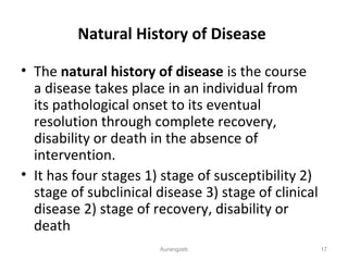 Natural History of Disease
• The natural history of disease is the course
a disease takes place in an individual from
its pathological onset to its eventual
resolution through complete recovery,
disability or death in the absence of
intervention.
• It has four stages 1) stage of susceptibility 2)
stage of subclinical disease 3) stage of clinical
disease 2) stage of recovery, disability or
death
Aurangzeb 17
 