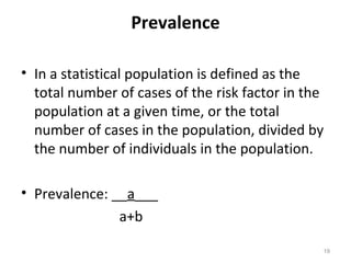 Prevalence
• In a statistical population is defined as the
total number of cases of the risk factor in the
population at a given time, or the total
number of cases in the population, divided by
the number of individuals in the population.
• Prevalence: __a___
a+b
19
 