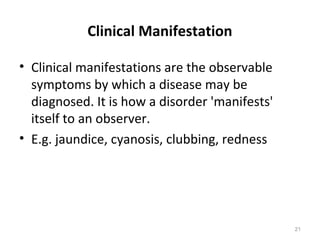 Clinical Manifestation
• Clinical manifestations are the observable
symptoms by which a disease may be
diagnosed. It is how a disorder 'manifests'
itself to an observer.
• E.g. jaundice, cyanosis, clubbing, redness
21
 