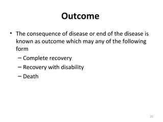 Outcome
• The consequence of disease or end of the disease is
known as outcome which may any of the following
form
– Complete recovery
– Recovery with disability
– Death
22
 