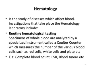 Hematology
• Is the study of diseases which affect blood.
Investigations that take place the Hematology
laboratory include:
• Routine hematological testing
Specimens of whole blood are analyzed by a
specialized instrument called a Coulter Counter
which measures the number of the various blood
cells such as red cells, white cells and platelets
• E.g. Complete blood count, ESR, Blood smear etc
7
 