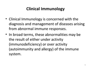 Clinical Immunology
• Clinical Immunology is concerned with the
diagnosis and management of diseases arising
from abnormal immune responses.
• In broad terms, these abnormalities may be
the result of either under activity
(immunodeficiency) or over activity
(autoimmunity and allergy) of the immune
system.
8
 
