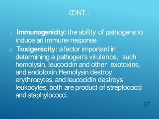 C
ONT…
17
5. Immunogenicity: the ability of pathogens to
induce an immune response.
6. Toxigenicity: afactor important in
determining a pathogen's virulence, such
hemolysin, leucocidin and other exotoxins,
and endotoxin.Hemolysin destroy
erythrocytes, and leucocidin destroys
leukocytes, both are product of streptococci
and staphylococci.
 