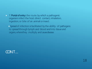 CONT…
 7.Portalofentry:the route bywhich a pathogenic
organisminfect the host :direct contact, inhalation,
ingestion, or bite of an animal orinsect.
Spreadof infection isfacilitated bythe ability of pathogens
to spreadthrough lymph and blood andinto tissueand
organs,wherethey multiply andcausedisease.
18
 