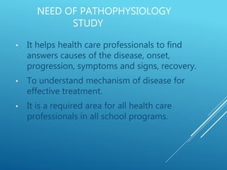NEED OF PATHOPHYSIOLOGY
STUDY
• It helps health care professionals to find
answers causes of the disease, onset,
progression, symptoms and signs, recovery.
• To understand mechanism of disease for
effective treatment.
• It is a required area for all health care
professionals in all school programs.
 