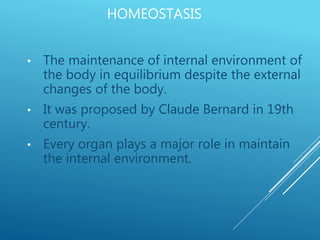 HOMEOSTASIS
• The maintenance of internal environment of
the body in equilibrium despite the external
changes of the body.
• It was proposed by Claude Bernard in 19th
century.
• Every organ plays a major role in maintain
the internal environment.
 