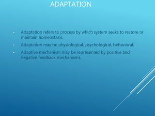 ADAPTATION
• Adaptation refers to process by which system seeks to restore or
maintain homeostasis.
• Adaptation may be physiological, psychological, behavioral.
• Adaptive mechanism may be represented by positive and
negative feedback mechanisms.
 