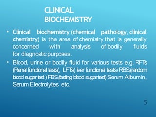 CLINICAL
BIOCHEMISTRY
5
• Clinical biochemistry (chemical pathology, clinical
chemistry) is the area of chemistry that is generally
concerned with analysis of bodily fluids
for diagnosticpurposes.
Blood, urine or bodily fluid for various tests e.g. RFT
s
(Renalfunctionaltests), LFT
s( liver functional tests) RBS,(random
bloodsugartest)FBS,(fastingbloodsugartest)Serum Albumin,
SerumElectrolytes etc.
•
 