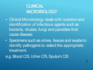 CLINICAL
MICROBIOLOGY
6
• Clinical Microbiology deals with isolationand
identification of infectious agents suchas
bacteria, viruses, fungi and parasites that
causedisease.
• Specimenssuchasurines, feacesand swabsto
identify pathogens to select the appropriate
treatment.
e.g. Blood C/S,Urine C/S,Sputum C/S
 