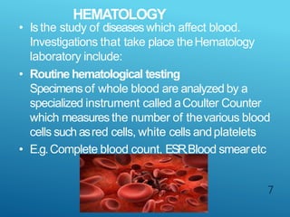 HEMATOLOGY
7
• Isthe study of diseaseswhich affect blood.
Investigations that take place theHematology
laboratory include:
• Routine hematological testing
Specimensof whole blood are analyzed by a
specialized instrument called aCoulter Counter
which measures the number of thevarious blood
cells such asred cells, white cells andplatelets
• E.g.Complete blood count, ESR,Blood smearetc
 