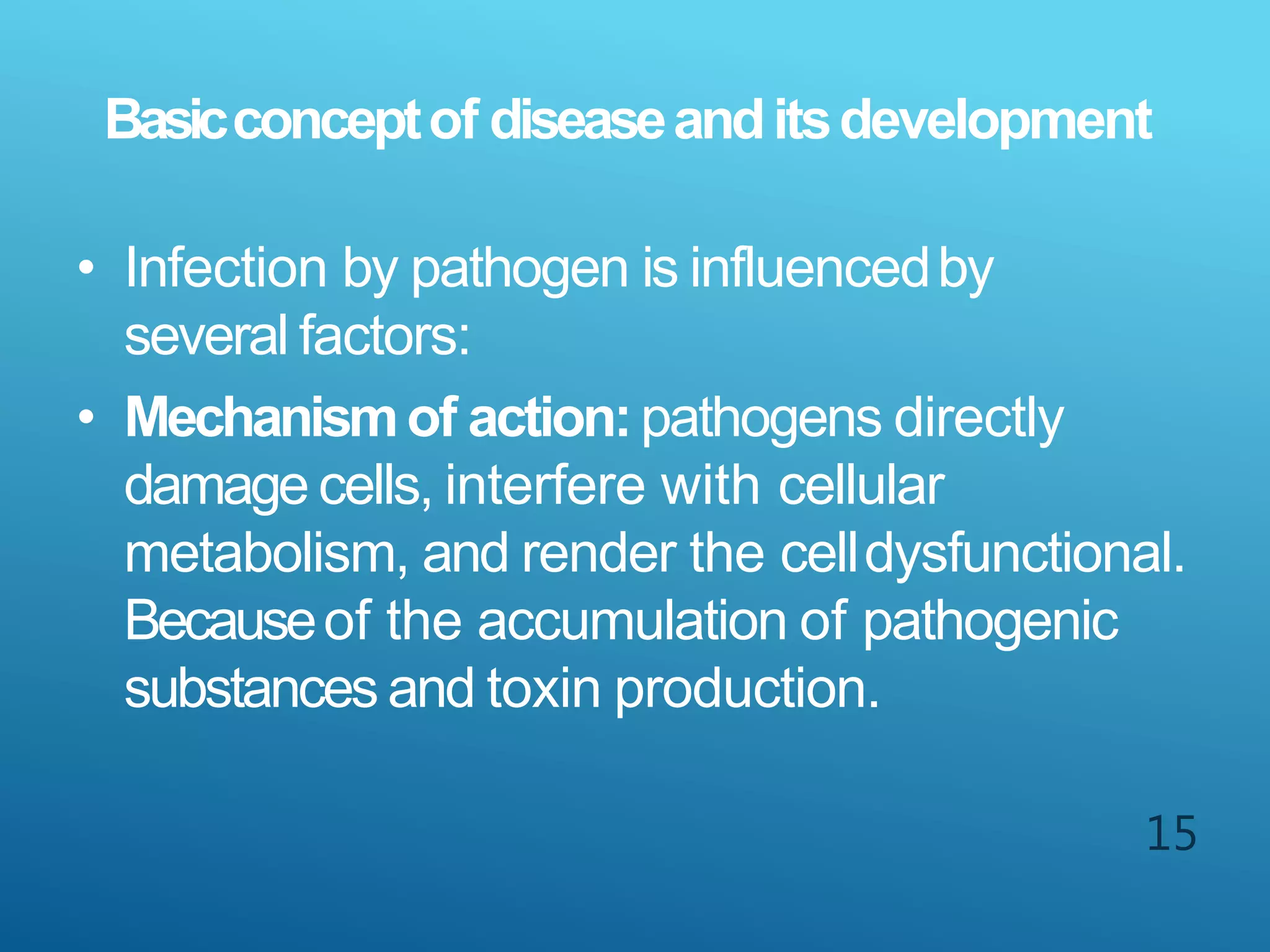 15
Basicconceptof diseaseanditsdevelopment
• Infection by pathogen is influencedby
several factors:
• Mechanismof action:pathogens directly
damage cells, interfere with cellular
metabolism, and render the celldysfunctional.
Becauseof the accumulation of pathogenic
substances and toxin production.
 
