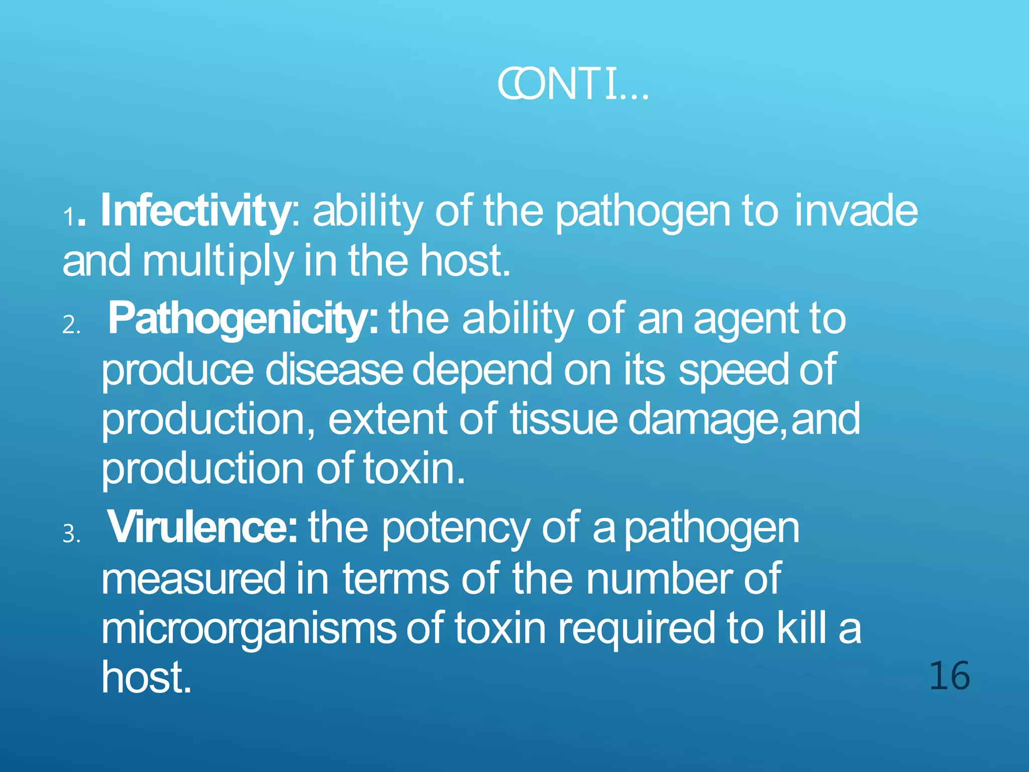 C
ONTI…
16
1. Infectivity: ability of the pathogen to invade
and multiply in the host.
2. Pathogenicity:the ability of an agent to
produce diseasedepend on its speed of
production, extent of tissue damage,and
production of toxin.
3. Virulence:the potency of apathogen
measured in terms of the number of
microorganisms of toxin required to kill a
host.
 