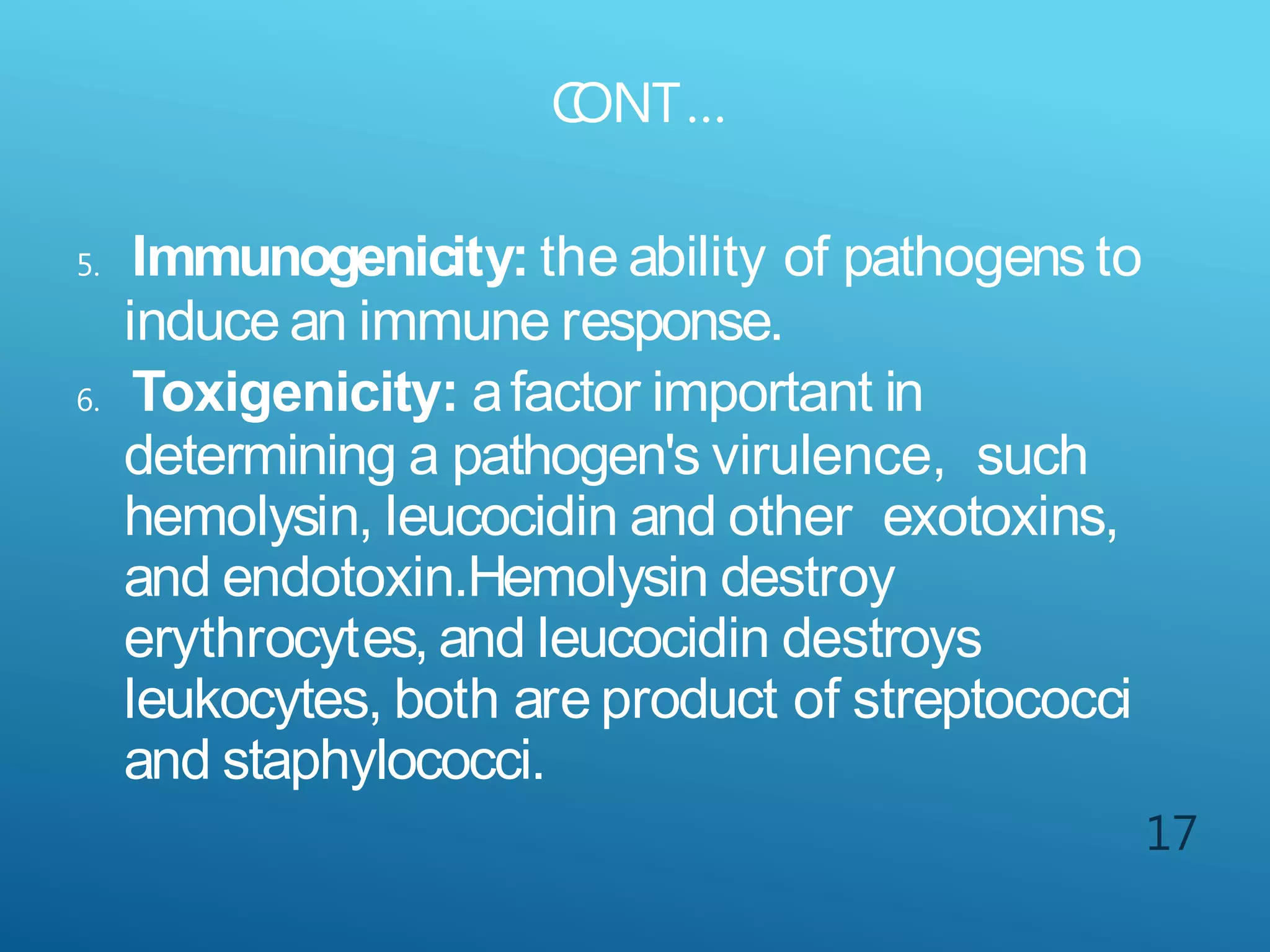 C
ONT…
17
5. Immunogenicity: the ability of pathogens to
induce an immune response.
6. Toxigenicity: afactor important in
determining a pathogen's virulence, such
hemolysin, leucocidin and other exotoxins,
and endotoxin.Hemolysin destroy
erythrocytes, and leucocidin destroys
leukocytes, both are product of streptococci
and staphylococci.
 
