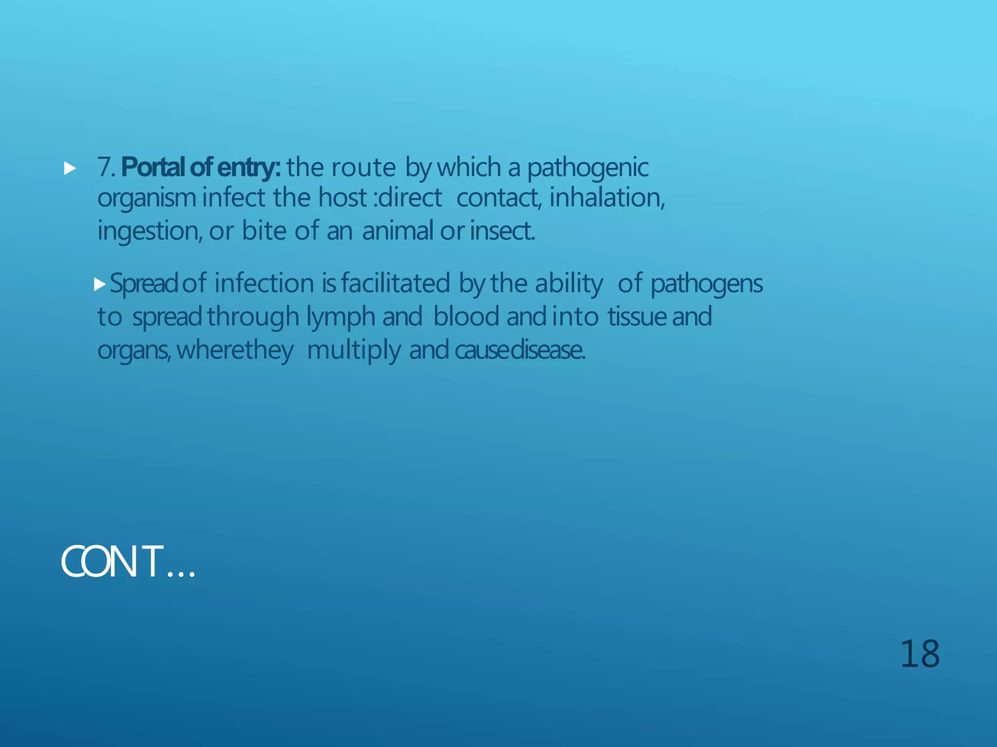 CONT…
 7.Portalofentry:the route bywhich a pathogenic
organisminfect the host :direct contact, inhalation,
ingestion, or bite of an animal orinsect.
Spreadof infection isfacilitated bythe ability of pathogens
to spreadthrough lymph and blood andinto tissueand
organs,wherethey multiply andcausedisease.
18
 