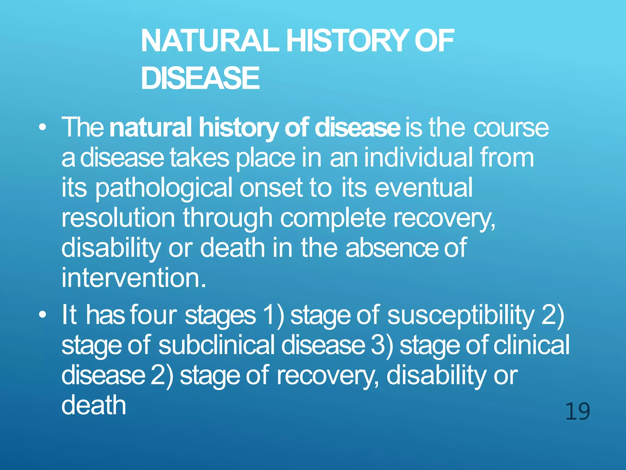 NATURAL HISTORYOF
DISEASE
19
• Thenatural historyof diseaseis the course
adiseasetakes place in an individual from
its pathological onset to its eventual
resolution through complete recovery,
disability or death in the absenceof
intervention.
• It hasfour stages 1) stage of susceptibility 2)
stage of subclinical disease3) stage of clinical
disease2) stage of recovery, disability or
death
 