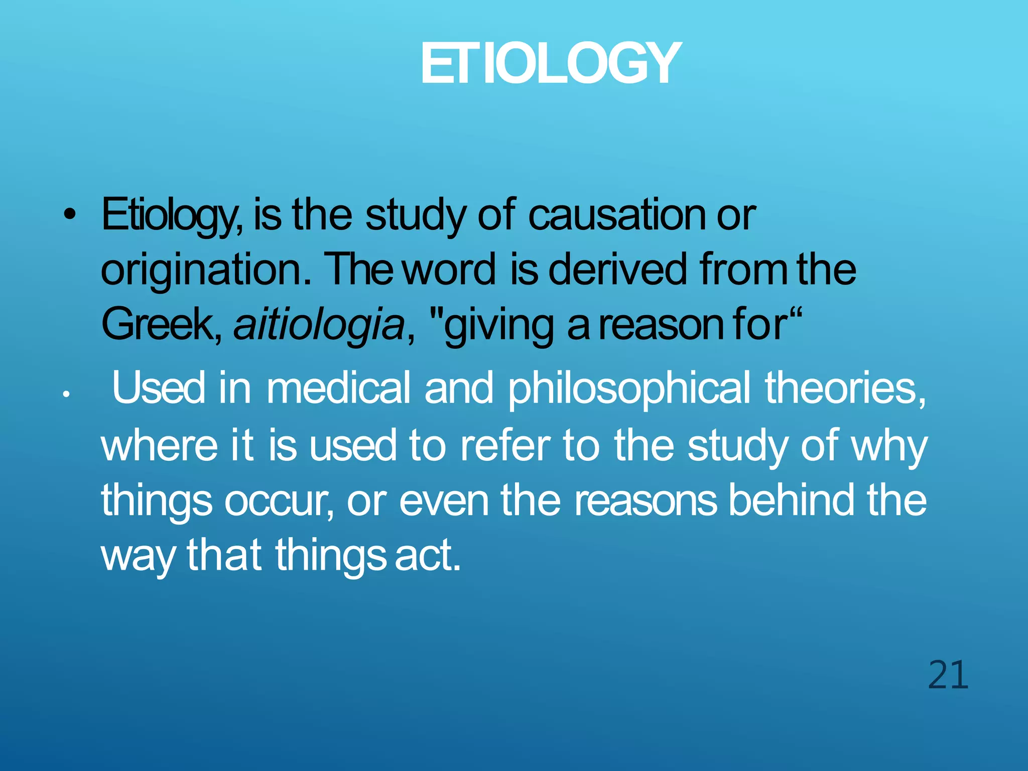 ETIOLOGY
21
• Etiology,is the study of causation or
origination. Theword is derived fromthe
Greek, aitiologia, "giving areasonfor“
• Used in medical and philosophical theories,
where it is used to refer to the study of why
things occur, or even the reasons behind the
way that thingsact.
 