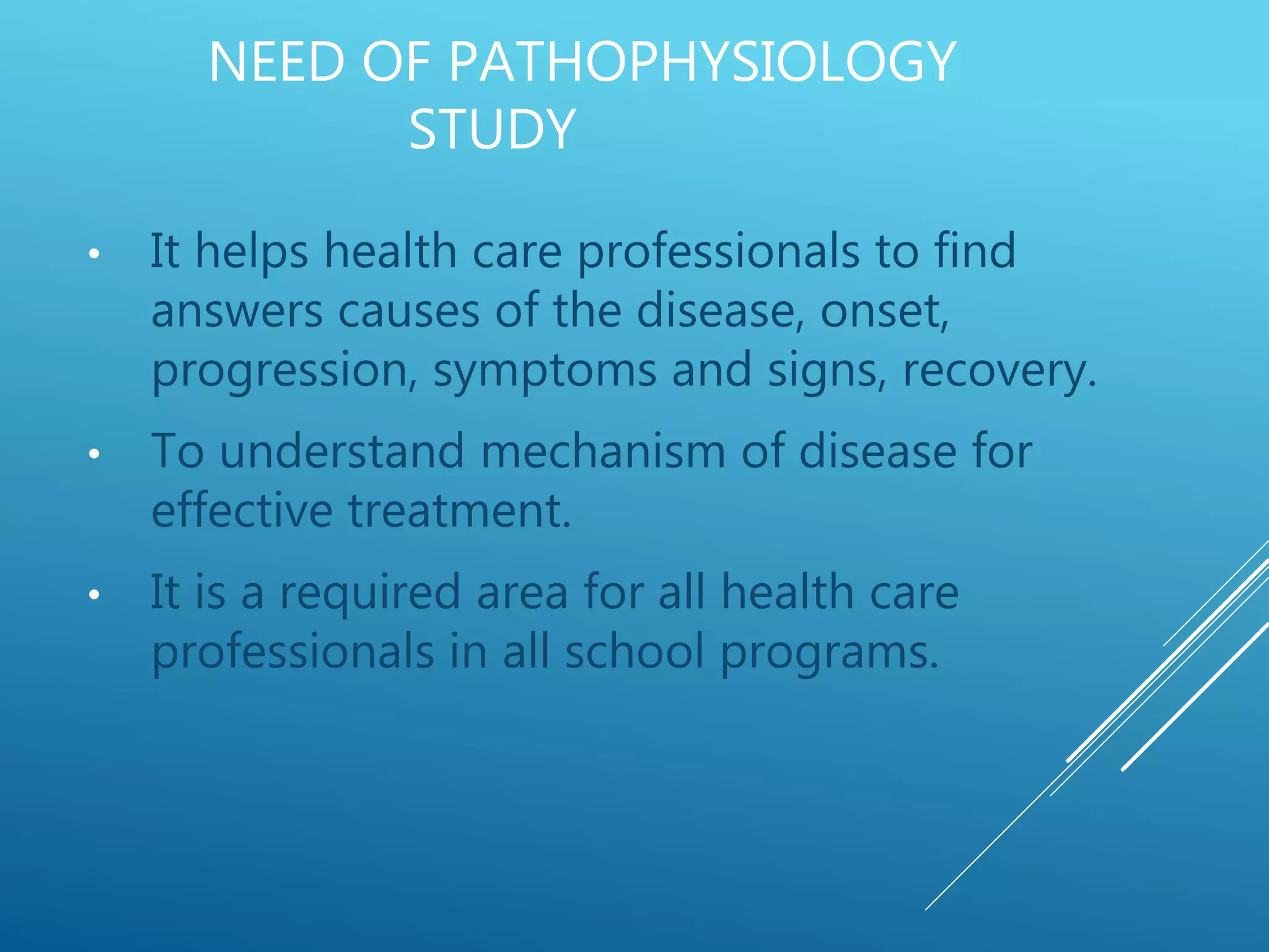 NEED OF PATHOPHYSIOLOGY
STUDY
• It helps health care professionals to find
answers causes of the disease, onset,
progression, symptoms and signs, recovery.
• To understand mechanism of disease for
effective treatment.
• It is a required area for all health care
professionals in all school programs.
 