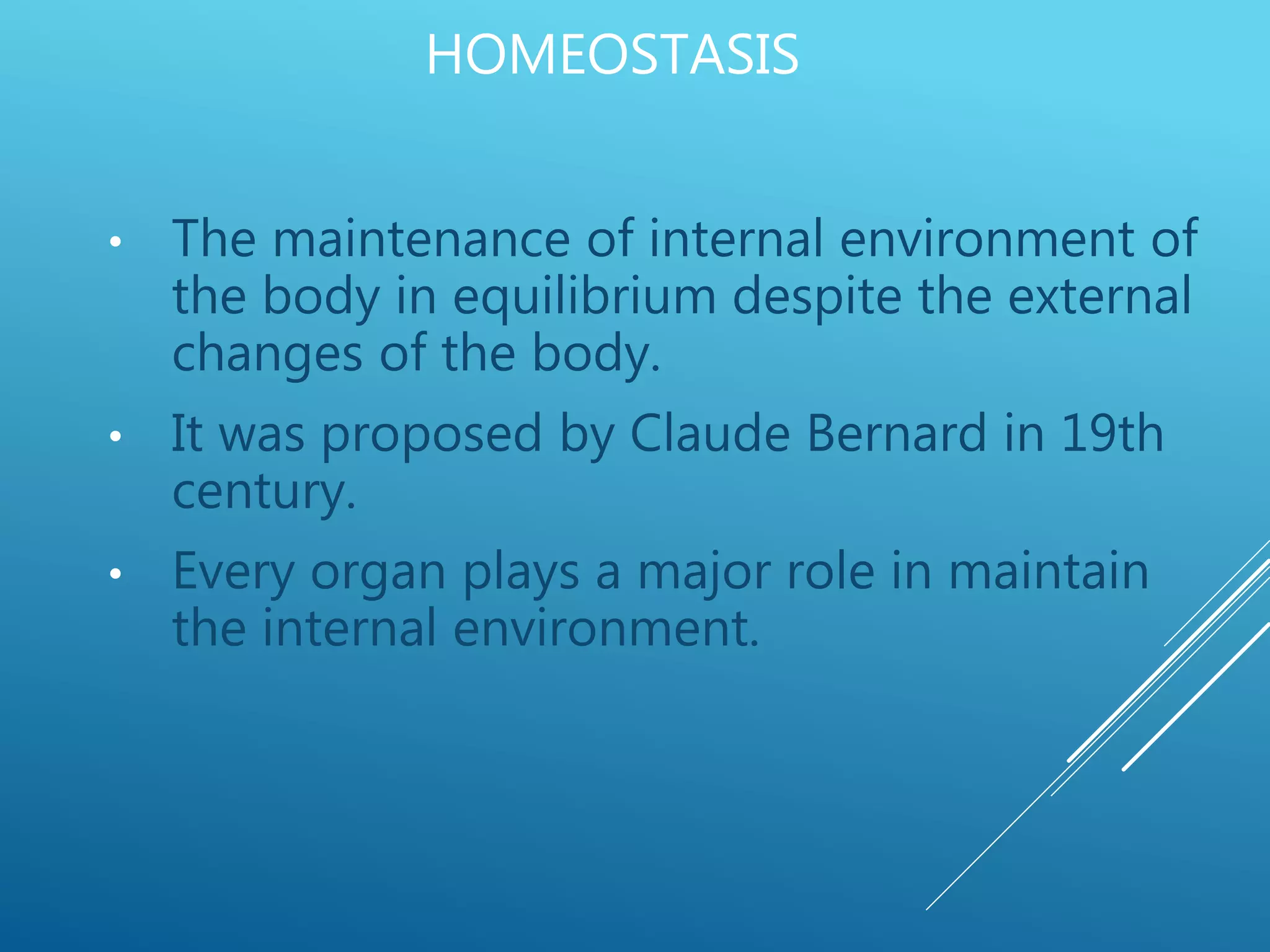 HOMEOSTASIS
• The maintenance of internal environment of
the body in equilibrium despite the external
changes of the body.
• It was proposed by Claude Bernard in 19th
century.
• Every organ plays a major role in maintain
the internal environment.
 