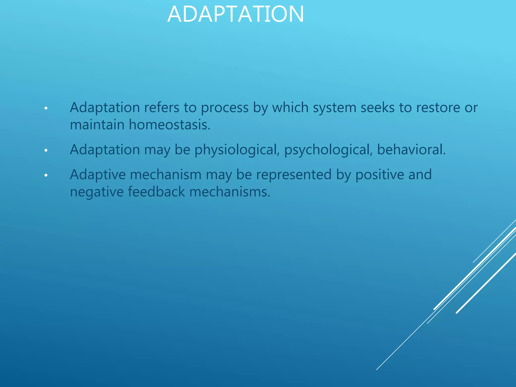 ADAPTATION
• Adaptation refers to process by which system seeks to restore or
maintain homeostasis.
• Adaptation may be physiological, psychological, behavioral.
• Adaptive mechanism may be represented by positive and
negative feedback mechanisms.
 