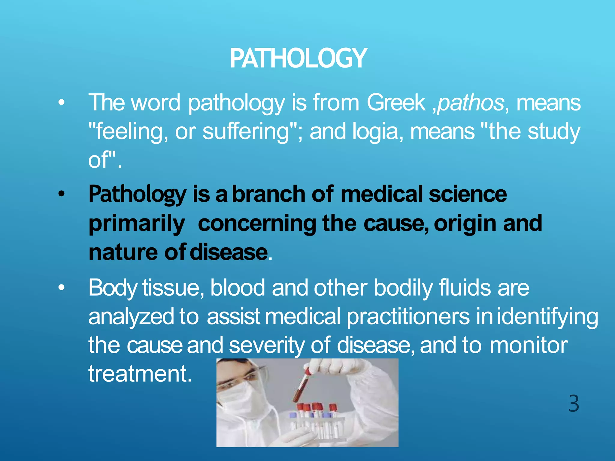 PATHOLOGY
3
• The word pathology is from Greek ,pathos, means
"feeling, or suffering"; and logia, means "the study
of".
• Pathology is abranch of medical science
primarily concerning the cause,origin and
nature ofdisease.
• Body tissue, blood and other bodily fluids are
analyzed to assist medical practitioners inidentifying
the causeand severity of disease,and to monitor
treatment.
 