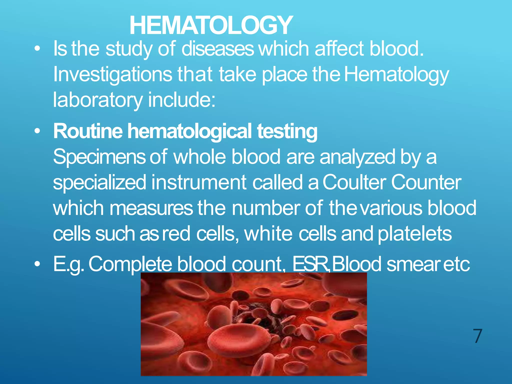 HEMATOLOGY
7
• Isthe study of diseaseswhich affect blood.
Investigations that take place theHematology
laboratory include:
• Routine hematological testing
Specimensof whole blood are analyzed by a
specialized instrument called aCoulter Counter
which measures the number of thevarious blood
cells such asred cells, white cells andplatelets
• E.g.Complete blood count, ESR,Blood smearetc
 