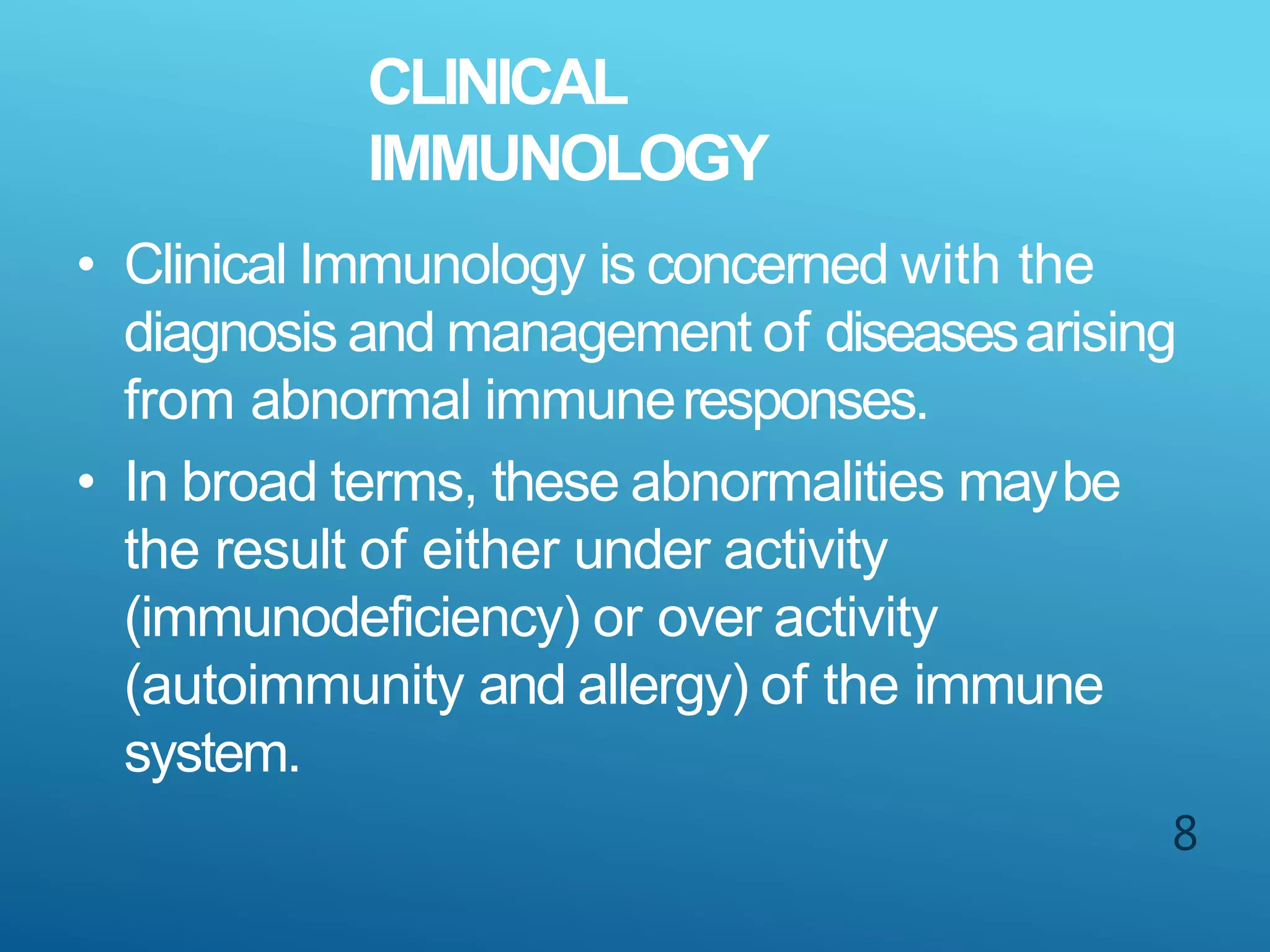 CLINICAL
IMMUNOLOGY
8
• Clinical Immunology is concerned with the
diagnosis and management of diseasesarising
from abnormal immuneresponses.
• In broad terms, these abnormalities maybe
the result of either under activity
(immunodeficiency) or over activity
(autoimmunity and allergy) of the immune
system.
 
