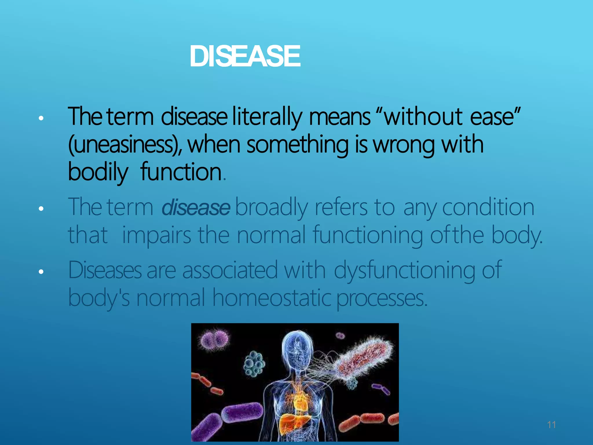 DISEASE
• Theterm disease literally means “without ease”
(uneasiness), when something is wrong with
bodily function.
• Theterm disease broadly refers to any condition
that impairs the normal functioning ofthe body.
• Diseasesare associated with dysfunctioning of
body's normal homeostatic processes.
11
 
