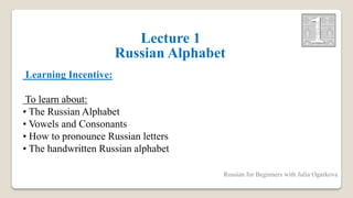 Lecture 1
Russian Alphabet
Learning Incentive:
To learn about:
• The Russian Alphabet
• Vowels and Consonants
• How to pronounce Russian letters
• The handwritten Russian alphabet
Russian for Beginners with Julia Ogarkova
 