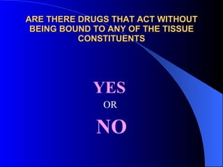 ARE THERE DRUGS THAT ACT WITHOUT BEING BOUND TO ANY OF THE TISSUE CONSTITUENTS YES  OR  NO 