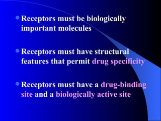 Receptors must be biologically important molecules Receptors must have structural features that permit  drug specificity   Receptors must have a  drug-binding site  and a  biologically active site 