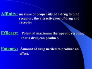 Affinity:   measure of propensity of a drug to bind    receptor; the attractiveness of drug and    receptor Efficacy:   Potential maximum therapeutic response  that a drug can produce. Potency:   A mount of drug needed to produce an  effect. 
