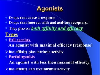 Agonists Drugs that cause a response Drugs that interact with  and  activate receptors;  They possess  both affinity and efficacy Types   Full agonists  An agonist with maximal efficacy (response) has affinity plus intrinsic activity Partial agonists An agonist with less then maximal efficacy has affinity and  less  intrinsic activity 