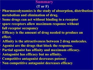 Summary   (T or F) Pharmacodynamics is the study of absorption, distribution,  metabolism and elimination of drug.  Some drugs can act without binding to a receptor spare receptors allow maximum response without  full receptor occupancy Efficacy is the amount of drug needed to produce an  effect. Affinity is the attractiveness between 2 drug molecules. Agonist are the drugs that block the response. Partial agonist has affinity and maximum efficacy.  Antagonist has efficacy but no affinity. Competitive antagonist decreases potency Non competitive antagonist decreases efficacy 