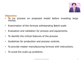 Objective
• To try process on proposed model before investing large
money.
• Examination of the formula withstanding Batch-scale
• Evaluation and validation for process and equipments.
• To identify the critical features of the process
• Guidelines for production and process controls.
• To provide master manufacturing formula with instructions.
• To avoid the scale-up problems.
Dr. Mahesh Kumar Kataria 5
 