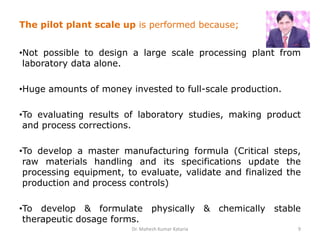 The pilot plant scale up is performed because;
•Not possible to design a large scale processing plant from
laboratory data alone.
•Huge amounts of money invested to full-scale production.
•To evaluating results of laboratory studies, making product
and process corrections.
•To develop a master manufacturing formula (Critical steps,
raw materials handling and its specifications update the
processing equipment, to evaluate, validate and finalized the
production and process controls)
•To develop & formulate physically & chemically stable
therapeutic dosage forms.
Dr. Mahesh Kumar Kataria 9
 