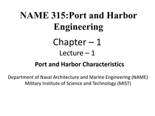 Department of Naval Architecture and Marine Engineering (NAME)
Military Institute of Science and Technology (MIST)
Port and Harbor Characteristics
NAME 315:Port and Harbor
Engineering
Chapter – 1
Lecture – 1
 